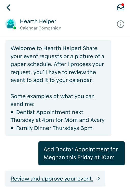 A Hearth Helper chat that says "Welcome to Hearth Helper! Share your event requests or a picture of a paper schedule. After I process your request, you'll have to review the event to add it to your calendar. Some examples of what you can send me: • Dentist Appointment next Thursday at 4pm for Mom and Avery • Family Dinner Thursdays 6pm